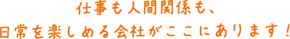 仕事も人間関係も、日常を楽しめる会社がここにあります！
